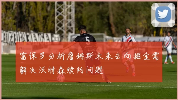 富保罗分析詹姆斯未来去向掘金需解决沃特森续约问题