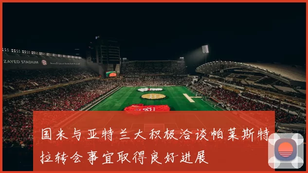 国米与亚特兰大积极洽谈帕莱斯特拉转会事宜取得良好进展