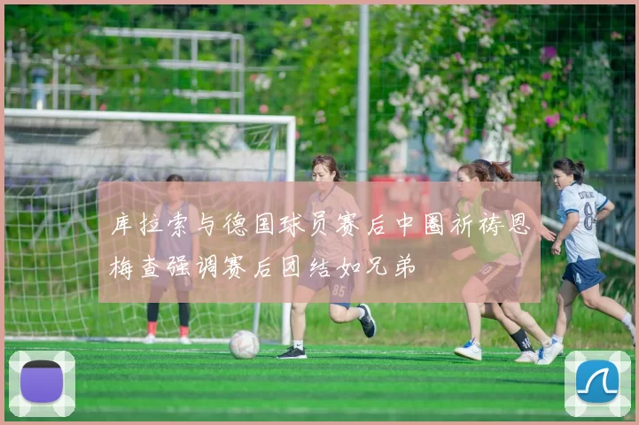 库拉索与德国球员赛后中圈祈祷恩梅查强调赛后团结如兄弟