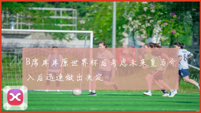 B席库库原世界杯后考虑未来皇马介入后迅速做出决定