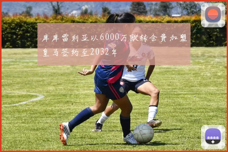 库库雷利亚以6000万欧转会费加盟皇马签约至2032年