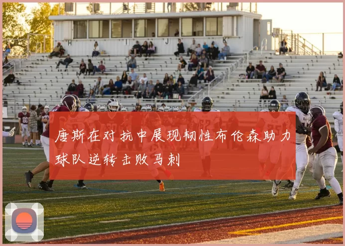 唐斯在对抗中展现韧性布伦森助力球队逆转击败马刺