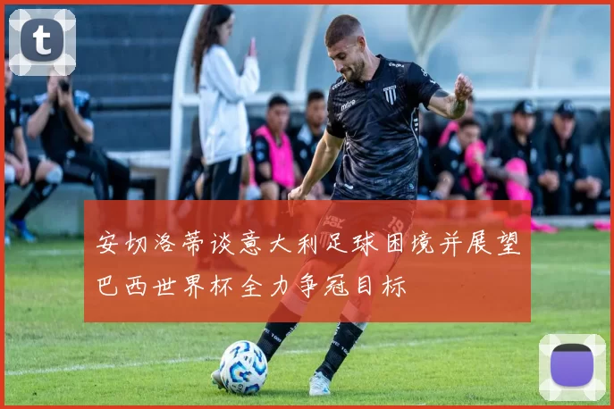 安切洛蒂谈意大利足球困境并展望巴西世界杯全力争冠目标