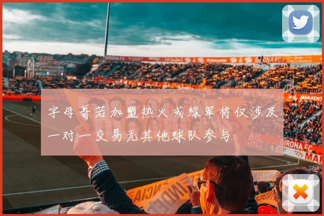 字母哥若加盟热火或绿军将仅涉及一对一交易无其他球队参与