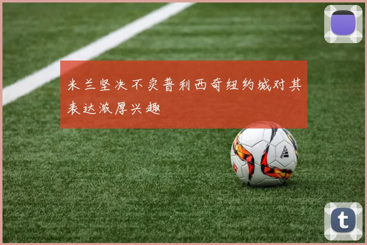 米兰坚决不卖普利西奇纽约城对其表达浓厚兴趣