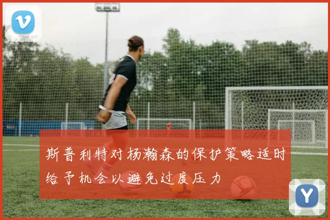 斯普利特对杨瀚森的保护策略适时给予机会以避免过度压力