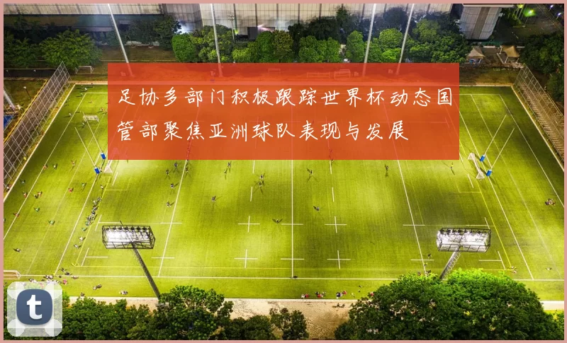 足协多部门积极跟踪世界杯动态国管部聚焦亚洲球队表现与发展