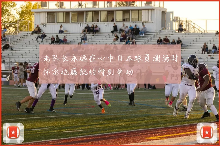老队长永远在心中日本球员谢场时怀念远藤航的特别举动