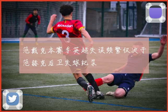 范戴克本赛季英超失误频繁仅次于范赫克后卫失球纪录