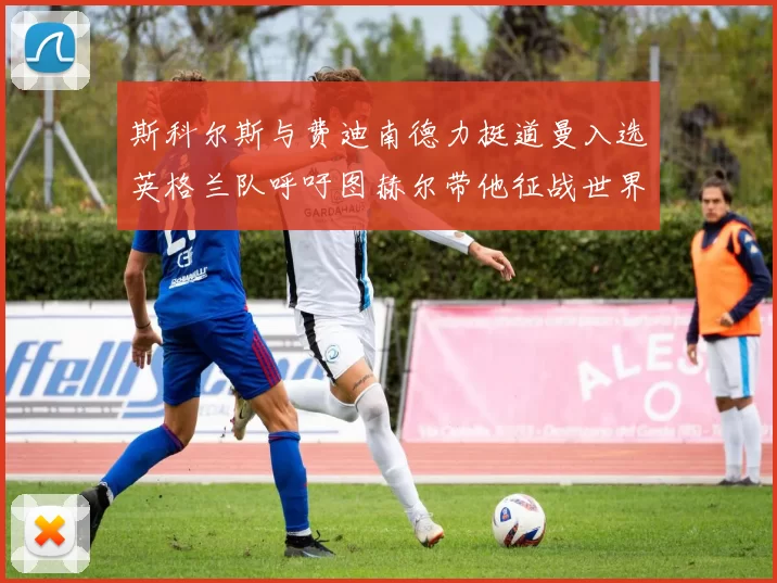 斯科尔斯与费迪南德力挺道曼入选英格兰队呼吁图赫尔带他征战世界杯