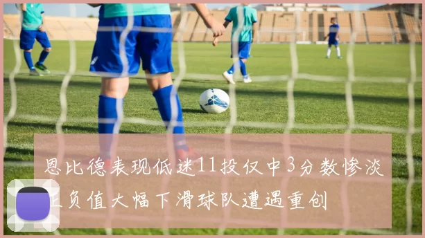 恩比德表现低迷11投仅中3分数惨淡正负值大幅下滑球队遭遇重创