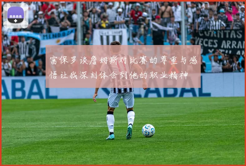 富保罗谈詹姆斯对比赛的尊重与感悟让我深刻体会到他的职业精神