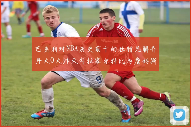 巴克利对NBA历史前十的独特见解乔丹大O大帅天勾拉塞尔科比与詹姆斯排名分析