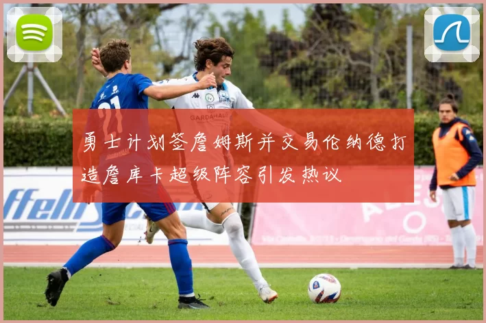 勇士计划签詹姆斯并交易伦纳德打造詹库卡超级阵容引发热议