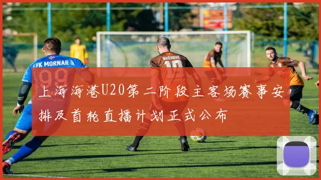 上海海港U20第二阶段主客场赛事安排及首轮直播计划正式公布