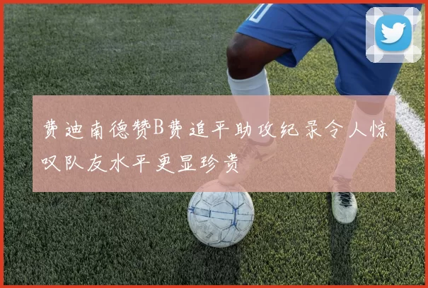 费迪南德赞B费追平助攻纪录令人惊叹队友水平更显珍贵