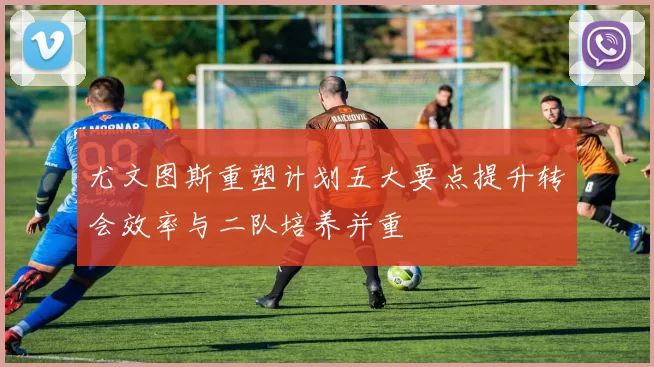 尤文图斯重塑计划五大要点提升转会效率与二队培养并重
